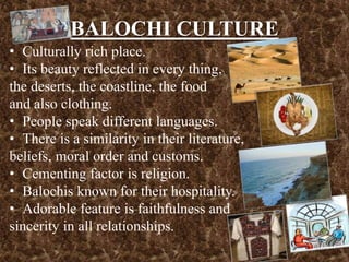 BALOCHI CULTURE
• Culturally rich place.
• Its beauty reflected in every thing,
the deserts, the coastline, the food
and also clothing.
• People speak different languages.
• There is a similarity in their literature,
beliefs, moral order and customs.
• Cementing factor is religion.
• Balochis known for their hospitality.
• Adorable feature is faithfulness and
sincerity in all relationships.
 