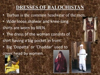 DRESSES OF BALOCHISTAN
• Turban is the common headwear of the men.
• Wide loose shalwar and knee-long
shirts are worn by MEN.
• The dress of the woman consists of
shirt having a big pocket in front.
• Big ‘Dopatta’ or ‘Chaddar’ used to
cover head by women.
 
