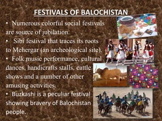 FESTIVALS OF BALOCHISTAN
• Numerous colorful social festivals
are source of jubilation.
• Sibi festival that traces its roots
to Mehergar (an archeological site).
• Folk music performance, cultural
dances, handicrafts stalls, cattle
shows and a number of other
amusing activities.
• Buzkashi is a peculiar festival
showing bravery of Balochistan
people.
 