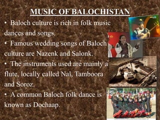 MUSIC OF BALOCHISTAN
• Baloch culture is rich in folk music
dances and songs.
• Famous wedding songs of Baloch
culture are Nazenk and Salonk.
• The instruments used are mainly a
flute, locally called Nal, Tamboora
and Soroz.
• A common Baloch folk dance is
known as Dochaap.
 