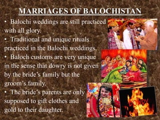 MARRIAGES OF BALOCHISTAN
• Balochi weddings are still practiced
with all glory.
• Traditional and unique rituals
practiced in the Balochi weddings.
• Baloch customs are very unique
in the sense that dowry is not given
by the bride’s family but the
groom’s family.
• The bride’s parents are only
supposed to gift clothes and
gold to their daughter.
 