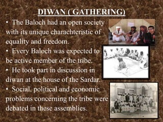 DIWAN ( GATHERING)
• The Baloch had an open society
with its unique charachteristic of
equality and freedom.
• Every Baloch was expected to
be active member of the tribe.
• He took part in discussion in
diwan at the house of the Sardar.
• Social, political and economic
problems concerning the tribe were
debated in these assemblies.
 
