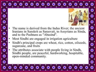 • The name is derived from the Indus River; the ancient
Iranians in Sanskrit as Sarasvati, to Assyrians as Sinda,
and to the Pashtuns as "Abasind".
• Most Sindhi are engaged in irrigation agriculture
• Sindh's principal crops are wheat, rice, cotton, oilseeds,
sugarcane, and fruits
• The attributes associate with people living in Sindh,
Sindhi people, are peaceful, hardworking, hospitable,
open-minded community.
 