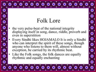 Folk Lore
• the very pulse-beat of the national integrity
displaying itself in song, dance, riddle, proverb and
even in superstition
• Every Sindhi likes HOJAMALO It is only a Sindhi
who can interpret the spirit of these songs, though
anyone who listens to them will, almost without
exception, be carried by its rhythmic beat.
• Like the Folk songs, the folk dances are equally
rhythmic and equally enchanting
 