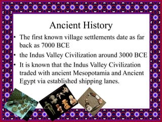 Ancient History
• The first known village settlements date as far
back as 7000 BCE
• the Indus Valley Civilization around 3000 BCE
• It is known that the Indus Valley Civilization
traded with ancient Mesopotamia and Ancient
Egypt via established shipping lanes.
 