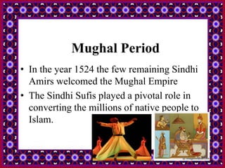 Mughal Period
• In the year 1524 the few remaining Sindhi
Amirs welcomed the Mughal Empire
• The Sindhi Sufis played a pivotal role in
converting the millions of native people to
Islam.
 