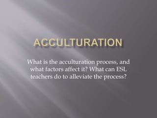 What is the acculturation process, and
what factors affect it? What can ESL
teachers do to alleviate the process?
 