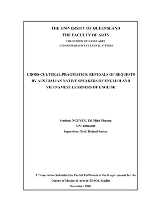 THE UNIVERSITY OF QUEENSLAND
                      THE FACULTY OF ARTS
                         THE SCHOOL OF LANGUAGES
                    AND COMPARATIVE CULTURAL STUDIES




CROSS-CULTURAL PRAGMATICS: REFUSALS OF REQUESTS
  BY AUSTRALIAN NATIVE SPEAKERS OF ENGLISH AND
          VIETNAMESE LEARNERS OF ENGLISH




                     Student: NGUYEN, Thi Minh Phuong
                                S/N: 40884608
                       Supervisor: Prof. Roland Sussex




   A Dissertation Submitted in Partial Fulfilment of the Requirements for the
              Degree of Master of Arts in TESOL Studies
                            November 2006
 