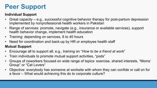 Individual Support
• Great capacity – e.g., successful cognitive behavior therapy for post-partum depression
implemented by nonprofessional health workers in Pakistan
• Range of services: promote, navigate (e.g., insurance or available services), support
health behavior change, implement health education
• Training: depending on services, 8 to 40 hours
• Need for coordination and back-up by HR or employee health staff
Mutual Support
• Encourage all to support all, e.g., training on “How to be a friend at work”
• Train individuals to promote mutual support activities, “pods”
• Groups of coworkers focused on wide range of topics: exercise, shared interests, “Moms’
Group” or “Cat Lovers”
• Objective: everybody has someone at worksite with whom they can confide or call on for
a favor – What would achieving this do to corporate culture?
Peer Support
 
