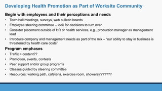 Begin with employees and their perceptions and needs
• Town hall meetings, surveys, web bulletin boards
• Employee steering committee – look for decisions to turn over
• Consider placement outside of HR or health services, e.g., production manager as management
lead
• Introduce company and management needs as part of the mix – “our ability to stay in business is
threatened by health care costs”
Program emphases
• Traffic > content??
• Promotion, events, contests
• Peer support and/or group programs
• Classes guided by steering committee
• Resources: walking path, cafeteria, exercise room, showers???????
Developing Health Promotion as Part of Worksite Community
 