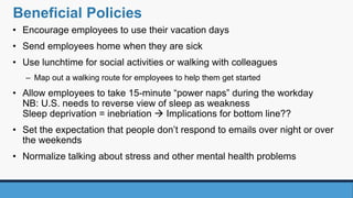 Beneficial Policies
• Encourage employees to use their vacation days
• Send employees home when they are sick
• Use lunchtime for social activities or walking with colleagues
– Map out a walking route for employees to help them get started
• Allow employees to take 15-minute “power naps” during the workday
NB: U.S. needs to reverse view of sleep as weakness
Sleep deprivation = inebriation  Implications for bottom line??
• Set the expectation that people don’t respond to emails over night or over
the weekends
• Normalize talking about stress and other mental health problems
 