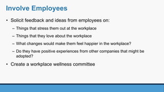 Involve Employees
• Solicit feedback and ideas from employees on:
– Things that stress them out at the workplace
– Things that they love about the workplace
– What changes would make them feel happier in the workplace?
– Do they have positive experiences from other companies that might be
adopted?
• Create a workplace wellness committee
 