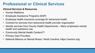 Clinical Services & Resources
• Human Relations
• Employee Assistance Programs (EAP)
• Employee health insurance coverage for behavioral health
• Contract for services from behavioral health provider organization
• Identify services from County Health Departments – Many emphasize mental
health and substance use
• Community Mental Health Centers??
• Primary Care Providers
• National Alliance on Mental Illness / North Carolina: https://naminc.org/
Professional or Clinical Services
 