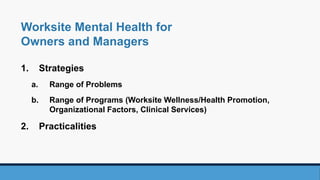 1. Strategies
a. Range of Problems
b. Range of Programs (Worksite Wellness/Health Promotion,
Organizational Factors, Clinical Services)
2. Practicalities
Worksite Mental Health for
Owners and Managers
 