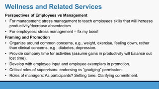 Perspectives of Employees vs Management
• For management: stress management to teach employees skills that will increase
productivity/decrease absenteeism
• For employees: stress management = fix my boss!
Framing and Promotion
• Organize around common concerns, e.g., weight, exercise, feeling down, rather
than clinical concerns, e.g., diabetes, depression.
• Provide company time for activities (assume gains in productivity will balance out
lost time).
• Develop with employee input and employee exemplars in promotion.
• Critical roles of supervisors: endorsing vs “grudging” permission.
• Roles of managers: As participants? Setting tone. Clarifying commitment.
Wellness and Related Services
 
