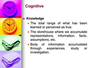 Cognitive
 Knowledge
 The total range of what has been
learned or perceived as true.
 The storehouse where we accumulate
representations, information, facts,
assumptions, etc.
 Body of information accumulated
through experiences, study or
investigation.
 