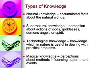 Types of Knowledge
 Natural knowledge – accumulated facts
about the natural worlds.
 Supernatural knowledge – perception
about actions of gods, goddesses,
demons angels or spirit.
 Technological knowledge – knowledge
which in nature is useful in dealing with
practical problems.
 Magical knowledge – perceptions
about methods influencing supernatural
events.
 