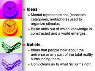  Ideas
 Mental representations (concepts,
categories, metaphors) used to
organize stimulus.
 Basic units out of which knowledge is
constructed and a world emerges.
 Beliefs.
 Ideas that people hold about the
universe or any part of the total reality
surrounding them.
 Convictions as to what “is” or “is not”.
 