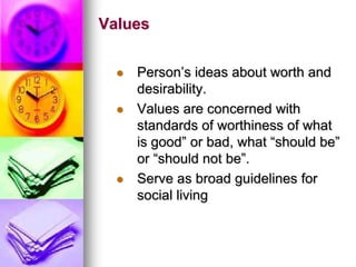 Values
 Person’s ideas about worth and
desirability.
 Values are concerned with
standards of worthiness of what
is good” or bad, what “should be”
or “should not be”.
 Serve as broad guidelines for
social living
 