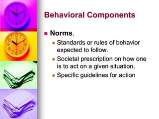 Behavioral Components
 Norms.
 Standards or rules of behavior
expected to follow.
 Societal prescription on how one
is to act on a given situation.
 Specific guidelines for action
 