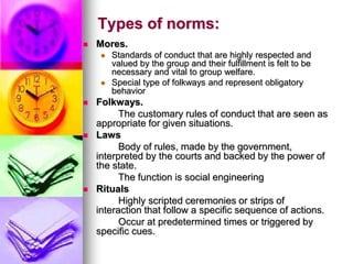Types of norms:
 Mores.
 Standards of conduct that are highly respected and
valued by the group and their fulfillment is felt to be
necessary and vital to group welfare.
 Special type of folkways and represent obligatory
behavior
 Folkways.
The customary rules of conduct that are seen as
appropriate for given situations.
 Laws
Body of rules, made by the government,
interpreted by the courts and backed by the power of
the state.
The function is social engineering
 Rituals
Highly scripted ceremonies or strips of
interaction that follow a specific sequence of actions.
Occur at predetermined times or triggered by
specific cues.
 