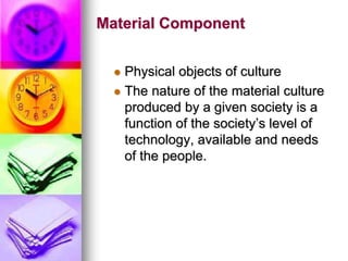 Material Component
 Physical objects of culture
 The nature of the material culture
produced by a given society is a
function of the society’s level of
technology, available and needs
of the people.
 