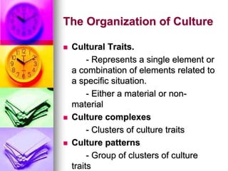 The Organization of Culture
 Cultural Traits.
- Represents a single element or
a combination of elements related to
a specific situation.
- Either a material or non-
material
 Culture complexes
- Clusters of culture traits
 Culture patterns
- Group of clusters of culture
traits
 