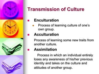 Transmission of Culture
 Enculturation
 Process of learning culture of one’s
own group.
 Acculturation
Process of learning some new traits from
another culture.
 Assimilation
Process in which an individual entirely
loses any awareness of his/her previous
identity and takes on the culture and
attitudes of another group.
 