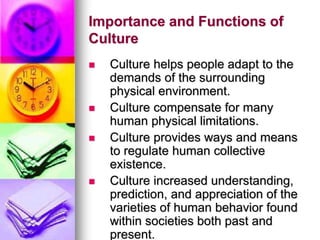 Importance and Functions of
Culture
 Culture helps people adapt to the
demands of the surrounding
physical environment.
 Culture compensate for many
human physical limitations.
 Culture provides ways and means
to regulate human collective
existence.
 Culture increased understanding,
prediction, and appreciation of the
varieties of human behavior found
within societies both past and
present.
 