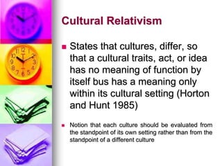 Cultural Relativism
 States that cultures, differ, so
that a cultural traits, act, or idea
has no meaning of function by
itself bus has a meaning only
within its cultural setting (Horton
and Hunt 1985)
 Notion that each culture should be evaluated from
the standpoint of its own setting rather than from the
standpoint of a different culture
 