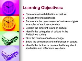 Learning Objectives:
 State operational definition of culture
 Discuss the characteristics
 Enumerate the components of culture and give
examples of each components
 Explain the different views on culture;
 Identify the categories of culture in the
Philippines society
 Give the causes of culture change
 Show the similarities and differences in culture
 Identify the factors or causes that bring about
similarities and difference in culture.
 