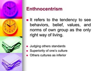 Enthnocentrism
 It refers to the tendency to see
behaviors, belief, values, and
norms of own group as the only
right way of living.
 Judging others standards
 Superiority of one’s culture
 Others cultures as inferior
 