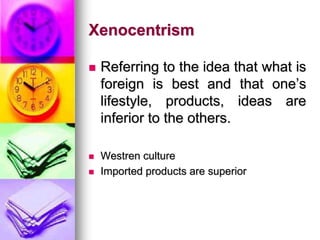 Xenocentrism
 Referring to the idea that what is
foreign is best and that one’s
lifestyle, products, ideas are
inferior to the others.
 Westren culture
 Imported products are superior
 