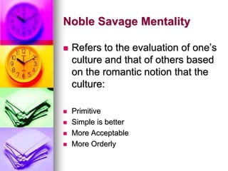 Noble Savage Mentality
 Refers to the evaluation of one’s
culture and that of others based
on the romantic notion that the
culture:
 Primitive
 Simple is better
 More Acceptable
 More Orderly
 
