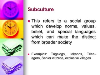 Subculture
 This refers to a social group
which develop norms, values,
belief, and special languages
which can make the distinct
from broader society
 Examples: Tagalogs, Ilokanos, Teen-
agers, Senior citizens, exclusive villages
 