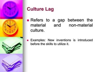 Culture Lag
 Refers to a gap between the
material and non-material
culture.
 Examples: New inventions is introduced
before the skills to utilize it.
 