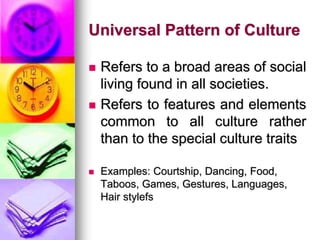 Universal Pattern of Culture
 Refers to a broad areas of social
living found in all societies.
 Refers to features and elements
common to all culture rather
than to the special culture traits
 Examples: Courtship, Dancing, Food,
Taboos, Games, Gestures, Languages,
Hair stylefs
 