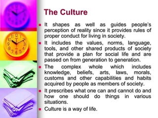 The Culture
 It shapes as well as guides people’s
perception of reality since it provides rules of
proper conduct for living in society.
 It includes the values, norms, language,
tools, and other shared products of society
that provide a plan for social life and are
passed on from generation to generation.
 The complex whole which includes
knowledge, beliefs, arts, laws, morals,
customs and other capabilities and habits
acquired by people as members of society.
 It prescribes what one can and cannot do and
how one should do things in various
situations.
 Culture is a way of life.
 