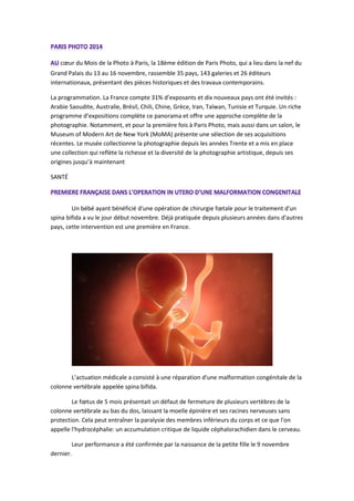 coeur du Mois de la Photo à Paris, la 18ème édition de Paris Photo, qui a lieu dans la nef du Grand Palais du 13 au 16 novembre, rassemble 35 pays, 143 galeries et 26 éditeurs internationaux, présentant des pièces historiques et des travaux contemporains. 
La programmation. La France compte 31% d’exposants et dix nouveaux pays ont été invités : Arabie Saoudite, Australie, Brésil, Chili, Chine, Grèce, Iran, Taïwan, Tunisie et Turquie. Un riche programme d’expositions complète ce panorama et offre une approche complète de la photographie. Notamment, et pour la première fois à Paris Photo, mais aussi dans un salon, le Museum of Modern Art de New York (MoMA) présente une sélection de ses acquisitions récentes. Le musée collectionne la photographie depuis les années Trente et a mis en place une collection qui reflète la richesse et la diversité de la photographie artistique, depuis ses origines jusqu’à maintenant 
SANTÉ 
Un bébé ayant bénéficié d'une opération de chirurgie foetale pour le traitement d'un spina bifida a vu le jour début novembre. Déjà pratiquée depuis plusieurs années dans d'autres pays, cette intervention est une première en France. 
L’actuation médicale a consisté à une réparation d'une malformation congénitale de la colonne vertébrale appelée spina bifida. 
Le foetus de 5 mois présentait un défaut de fermeture de plusieurs vertèbres de la colonne vertébrale au bas du dos, laissant la moelle épinière et ses racines nerveuses sans protection. Cela peut entraîner la paralysie des membres inférieurs du corps et ce que l'on appelle l'hydrocéphalie: un accumulation critique de liquide céphalorachidien dans le cerveau. 
Leur performance a été confirmée par la naissance de la petite fille le 9 novembre dernier.  