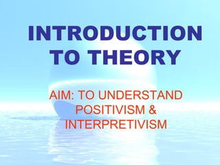 INTRODUCTION TO THEORY AIM: TO UNDERSTAND POSITIVISM & INTERPRETIVISM 