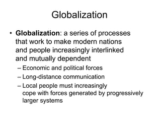 Globalization 
• Globalization: a series of processes 
that work to make modern nations 
and people increasingly interlinked 
and mutually dependent 
– Economic and political forces 
– Long-distance communication 
– Local people must increasingly 
cope with forces generated by progressively 
larger systems 
