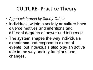 CULTURE- Practice Theory 
• Approach formed by Sherry Ortner 
• Individuals within a society or culture have 
diverse motives and intentions and 
different degrees of power and influence. 
• The system shapes the way individuals 
experience and respond to external 
events, but individuals also play an active 
role in the way society functions and 
changes. 
 