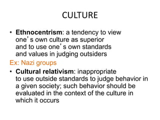 CULTURE 
• Ethnocentrism: a tendency to view 
one’s own culture as superior 
and to use one’s own standards 
and values in judging outsiders 
Ex: Nazi groups 
• Cultural relativism: inappropriate 
to use outside standards to judge behavior in 
a given society; such behavior should be 
evaluated in the context of the culture in 
which it occurs 
 