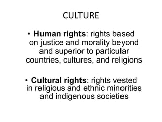 CULTURE 
• Human rights: rights based 
on justice and morality beyond 
and superior to particular 
countries, cultures, and religions 
• Cultural rights: rights vested 
in religious and ethnic minorities 
and indigenous societies 
 