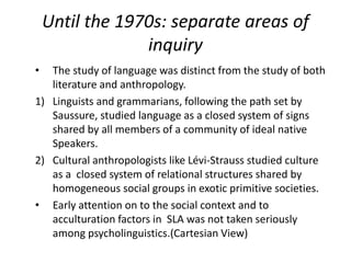 Until the 1970s: separate areas of
inquiry
• The study of language was distinct from the study of both
literature and anthropology.
1) Linguists and grammarians, following the path set by
Saussure, studied language as a closed system of signs
shared by all members of a community of ideal native
Speakers.
2) Cultural anthropologists like Lévi-Strauss studied culture
as a closed system of relational structures shared by
homogeneous social groups in exotic primitive societies.
• Early attention on to the social context and to
acculturation factors in SLA was not taken seriously
among psycholinguistics.(Cartesian View)
 