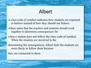 Albert
A class code of conduct indicates how students are expected
to behave instead of how they should not behave.
Albert states that the teachers and students should work
together to determine consequences for
when a student does not follow the class code of conduct.
When the students are involved in the
determining the consequences, Albert feels the students are
more likely to follow them because
they are connected to them.
 