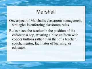 Marshall
One aspect of Marshall's classroom management
strategies is enforcing classroom rules.
Rules place the teacher in the position of the
enforcer, a cop, wearing a blue uniform with
copper buttons rather than that of a teacher,
coach, mentor, facilitator of learning, or
educator.
 
