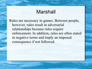 Marshall
Rules are necessary in games. Between people,
however, rules result in adversarial
relationships because rules require
enforcement. In addition, rules are often stated
in negative terms and imply an imposed
consequence if not followed.
 