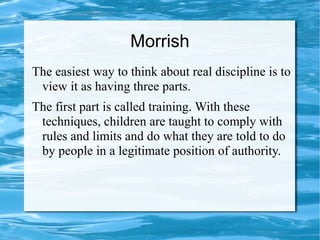 Morrish
The easiest way to think about real discipline is to
view it as having three parts.
The first part is called training. With these
techniques, children are taught to comply with
rules and limits and do what they are told to do
by people in a legitimate position of authority.
 