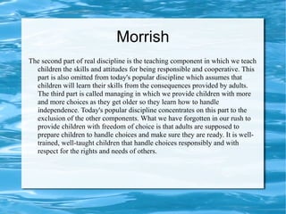 Morrish
The second part of real discipline is the teaching component in which we teach
children the skills and attitudes for being responsible and cooperative. This
part is also omitted from today's popular discipline which assumes that
children will learn their skills from the consequences provided by adults.
The third part is called managing in which we provide children with more
and more choices as they get older so they learn how to handle
independence. Today's popular discipline concentrates on this part to the
exclusion of the other components. What we have forgotten in our rush to
provide children with freedom of choice is that adults are supposed to
prepare children to handle choices and make sure they are ready. It is well-
trained, well-taught children that handle choices responsibly and with
respect for the rights and needs of others.
 